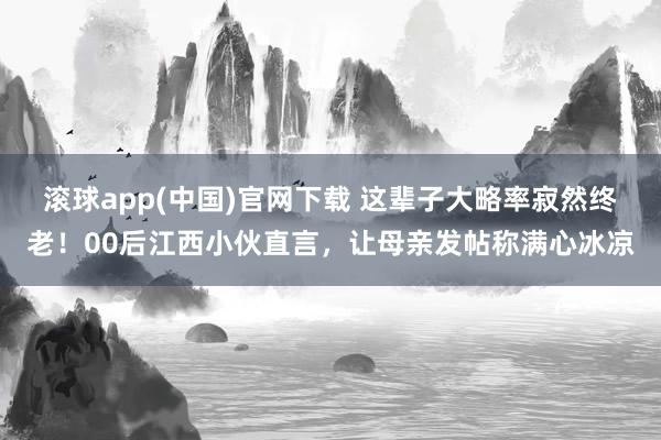 滚球app(中国)官网下载 这辈子大略率寂然终老！00后江西小伙直言，让母亲发帖称满心冰凉