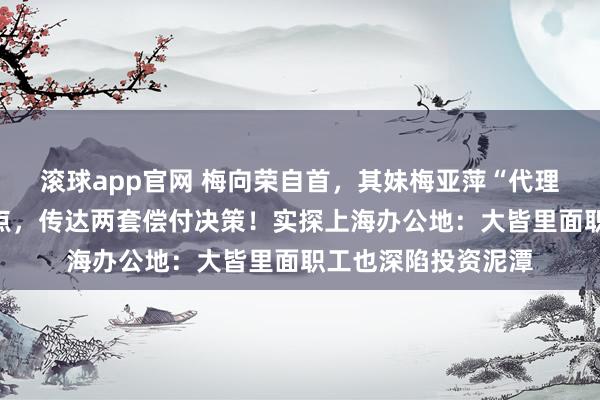 滚球app官网 梅向荣自首，其妹梅亚萍“代理东谈主”现身理睬点，传达两套偿付决策！实探上海办公地：大皆里面职工也深陷投资泥潭