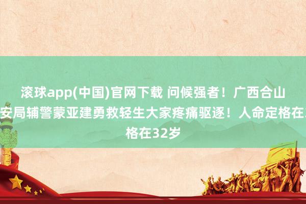 滚球app(中国)官网下载 问候强者！广西合山市公安局辅警蒙亚建勇救轻生大家疼痛驱逐！人命定格在32岁