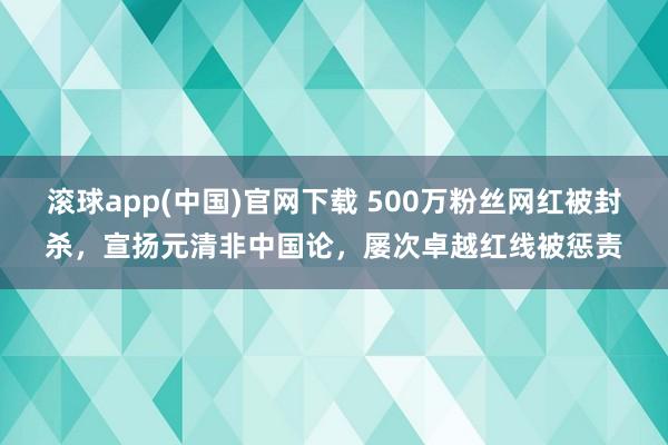 滚球app(中国)官网下载 500万粉丝网红被封杀，宣扬元清非中国论，屡次卓越红线被惩责