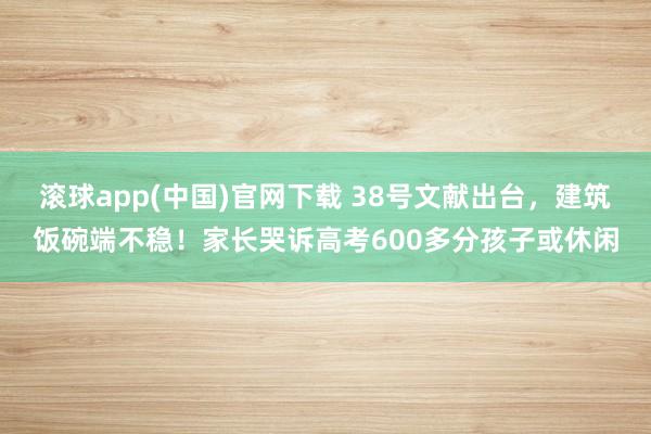 滚球app(中国)官网下载 38号文献出台，建筑饭碗端不稳！家长哭诉高考600多分孩子或休闲