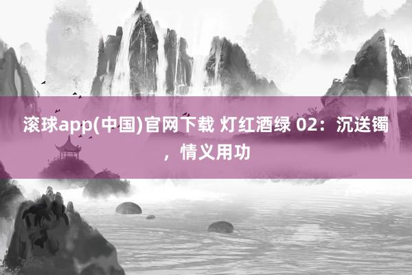 滚球app(中国)官网下载 灯红酒绿 02：沉送镯，情义用功