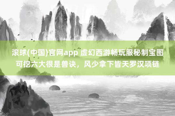 滚球(中国)官网app 虚幻西游畅玩服秘制宝图可挖六大很是兽诀，风少拿下皆天罗汉项链