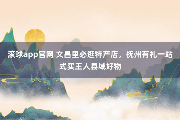 滚球app官网 文昌里必逛特产店，抚州有礼一站式买王人县域好物