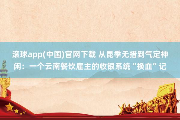 滚球app(中国)官网下载 从昆季无措到气定神闲：一个云南餐饮雇主的收银系统“换血”记