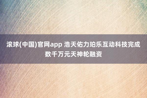 滚球(中国)官网app 浩天佑力珀乐互动科技完成数千万元天神轮融资