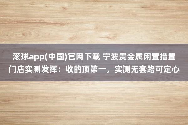 滚球app(中国)官网下载 宁波贵金属闲置措置门店实测发挥：收的顶第一，实测无套路可定心