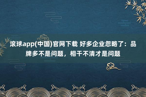 滚球app(中国)官网下载 好多企业忽略了：品牌多不是问题，相干不清才是问题