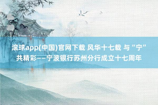 滚球app(中国)官网下载 风华十七载 与“宁”共精彩——宁波银行苏州分行成立十七周年
