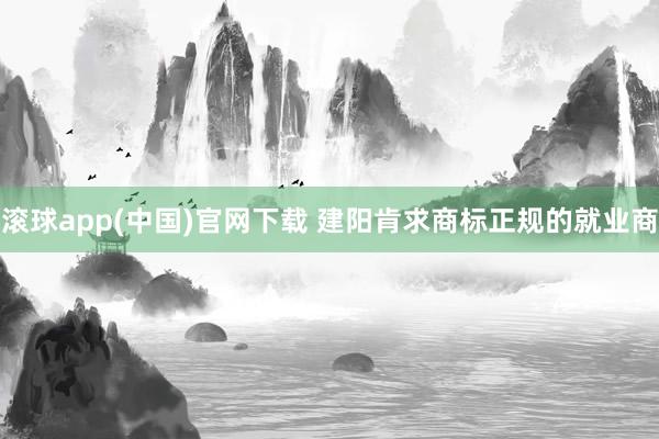 滚球app(中国)官网下载 建阳肯求商标正规的就业商