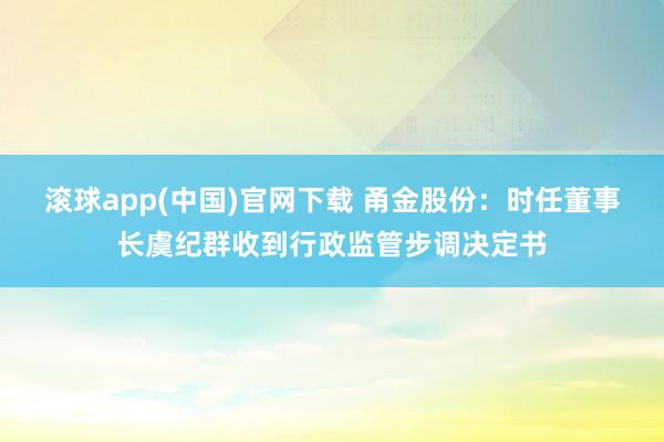 滚球app(中国)官网下载 甬金股份：时任董事长虞纪群收到行政监管步调决定书