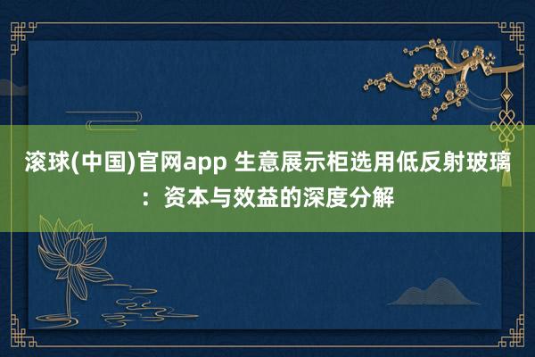 滚球(中国)官网app 生意展示柜选用低反射玻璃：资本与效益的深度分解