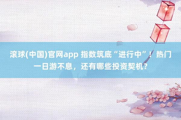 滚球(中国)官网app 指数筑底“进行中”！热门一日游不息，还有哪些投资契机？