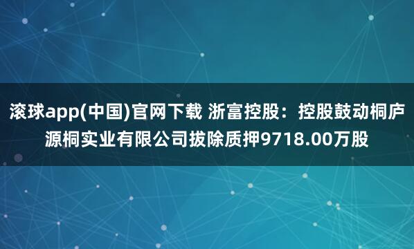 滚球app(中国)官网下载 浙富控股：控股鼓动桐庐源桐实业有限公司拔除质押9718.00万股