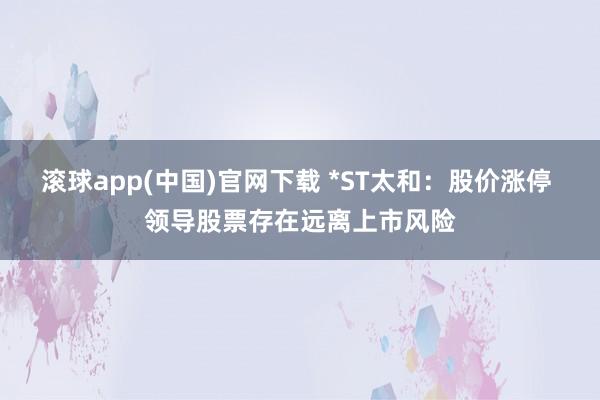 滚球app(中国)官网下载 *ST太和：股价涨停 领导股票存在远离上市风险