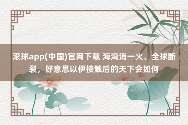 滚球app(中国)官网下载 海湾消一火、全球断裂，好意思以伊接触后的天下会如何