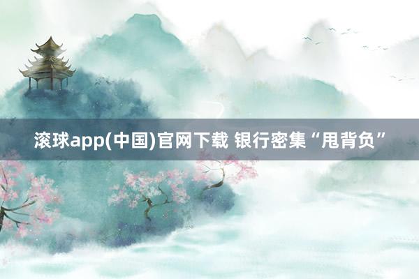 滚球app(中国)官网下载 银行密集“甩背负”