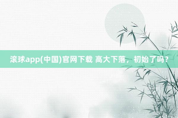 滚球app(中国)官网下载 高大下落，初始了吗？