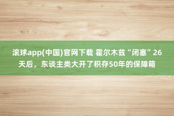 滚球app(中国)官网下载 霍尔木兹“闭塞”26天后，东谈主类大开了积存50年的保障箱