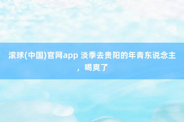 滚球(中国)官网app 淡季去贵阳的年青东说念主，喝爽了