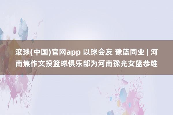 滚球(中国)官网app 以球会友 豫篮同业 | 河南焦作文投篮球俱乐部为河南豫光女篮恭维