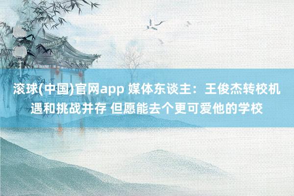滚球(中国)官网app 媒体东谈主：王俊杰转校机遇和挑战并存 但愿能去个更可爱他的学校