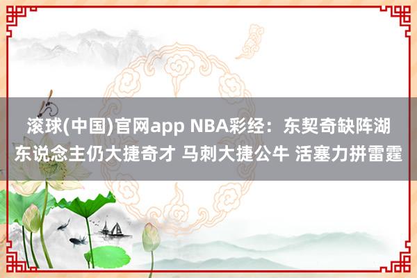 滚球(中国)官网app NBA彩经：东契奇缺阵湖东说念主仍大捷奇才 马刺大捷公牛 活塞力拼雷霆