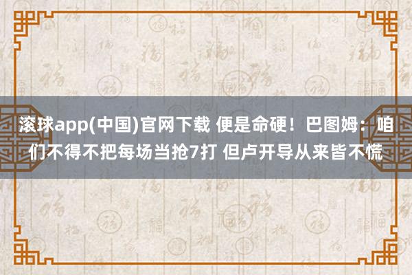 滚球app(中国)官网下载 便是命硬！巴图姆：咱们不得不把每场当抢7打 但卢开导从来皆不慌