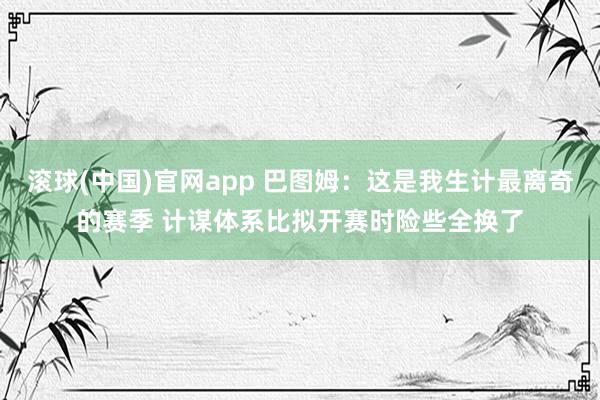 滚球(中国)官网app 巴图姆：这是我生计最离奇的赛季 计谋体系比拟开赛时险些全换了
