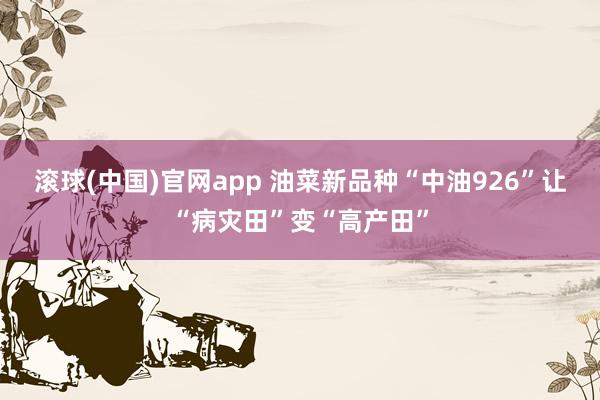 滚球(中国)官网app 油菜新品种“中油926”让“病灾田”变“高产田”