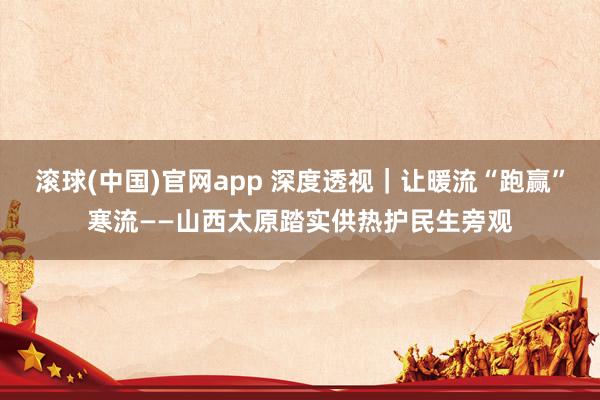 滚球(中国)官网app 深度透视｜让暖流“跑赢”寒流——山西太原踏实供热护民生旁观