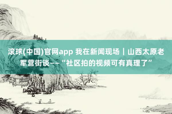滚球(中国)官网app 我在新闻现场｜山西太原老军营街谈——“社区拍的视频可有真理了”