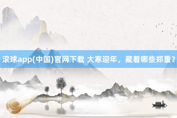 滚球app(中国)官网下载 大寒迎年，藏着哪些郑重？
