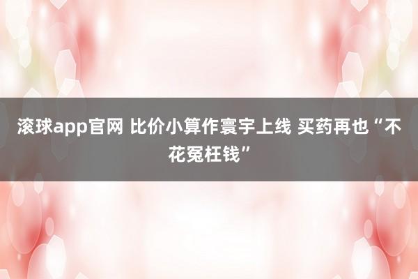 滚球app官网 比价小算作寰宇上线 买药再也“不花冤枉钱”