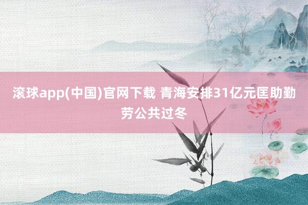 滚球app(中国)官网下载 青海安排31亿元匡助勤劳公共过冬