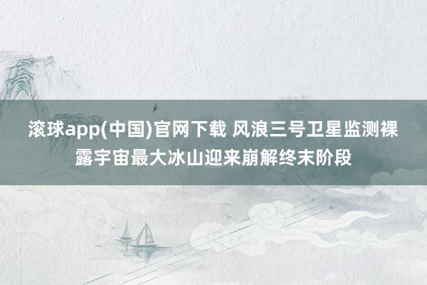 滚球app(中国)官网下载 风浪三号卫星监测裸露宇宙最大冰山迎来崩解终末阶段