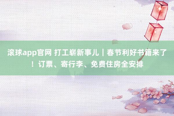 滚球app官网 打工崭新事儿｜春节利好书籍来了！订票、寄行李、免费住房全安排