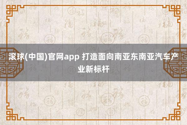 滚球(中国)官网app 打造面向南亚东南亚汽车产业新标杆