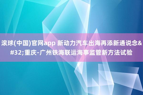 滚球(中国)官网app 新动力汽车出海再添新通说念 重庆-广州铁海联运海事监管新方法试验