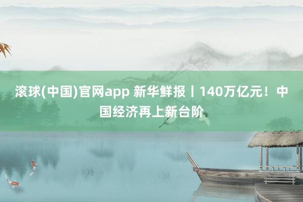滚球(中国)官网app 新华鲜报丨140万亿元！中国经济再上新台阶