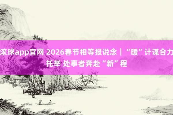 滚球app官网 2026春节相等报说念｜“暖”计谋合力托举 处事者奔赴“新”程