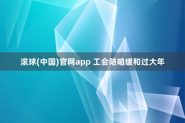 滚球(中国)官网app 工会陪咱缓和过大年