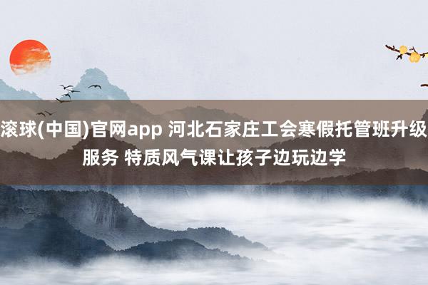 滚球(中国)官网app 河北石家庄工会寒假托管班升级服务 特质风气课让孩子边玩边学