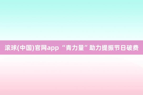 滚球(中国)官网app “青力量”助力提振节日破费