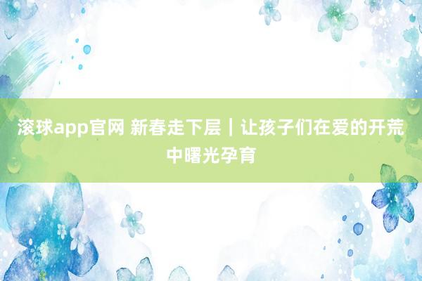 滚球app官网 新春走下层｜让孩子们在爱的开荒中曙光孕育