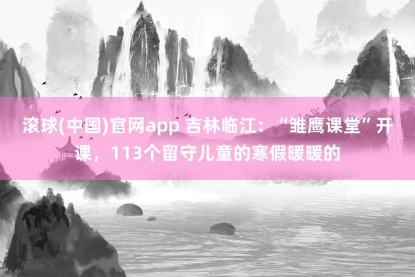 滚球(中国)官网app 吉林临江：“雏鹰课堂”开课，113个留守儿童的寒假暖暖的