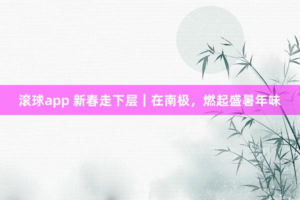 滚球app 新春走下层｜在南极，燃起盛暑年味