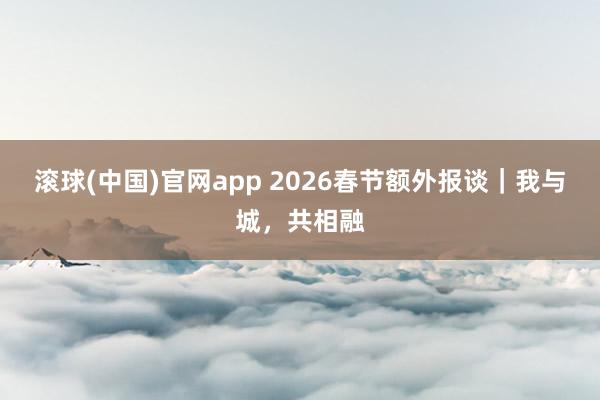 滚球(中国)官网app 2026春节额外报谈｜我与城，共相融