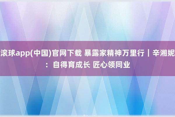 滚球app(中国)官网下载 暴露家精神万里行｜辛湘妮：自得育成长 匠心领同业