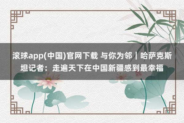 滚球app(中国)官网下载 与你为邻｜哈萨克斯坦记者：走遍天下在中国新疆感到最幸福
